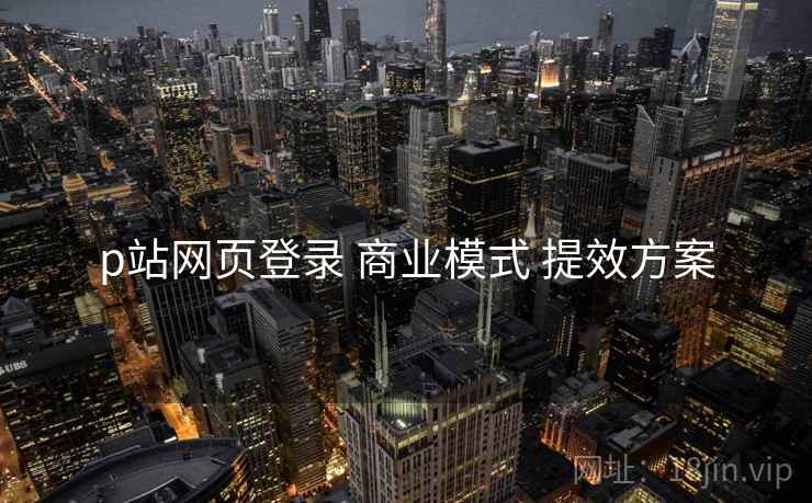 p站网页登录 商业模式 提效方案