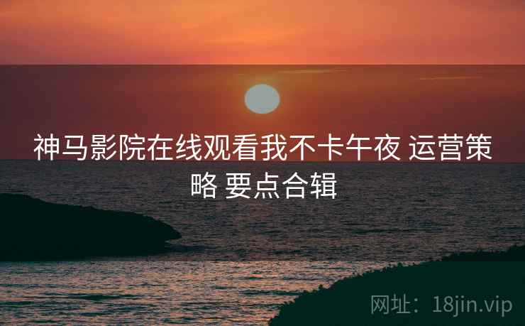 神马影院在线观看我不卡午夜 运营策略 要点合辑
