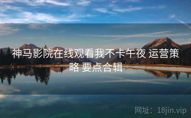 神马影院在线观看我不卡午夜 运营策略 要点合辑