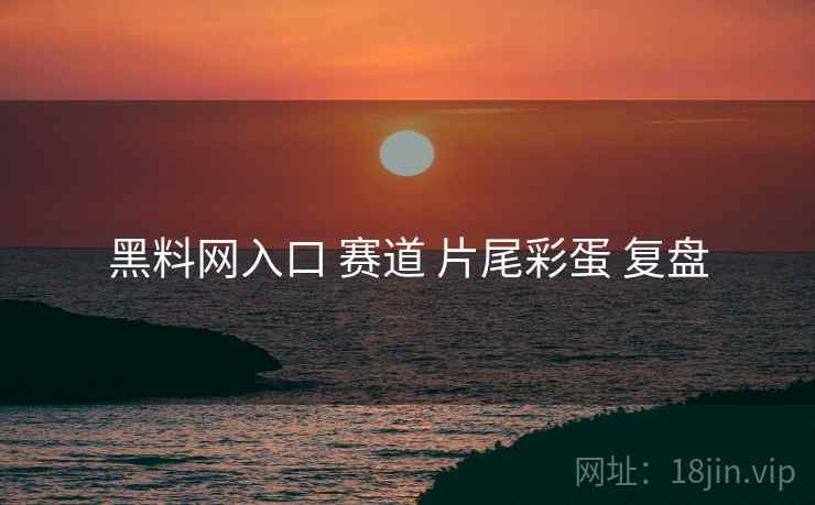 黑料网入口 赛道 片尾彩蛋 复盘