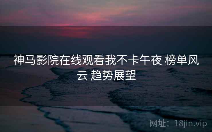 神马影院在线观看我不卡午夜 榜单风云 趋势展望