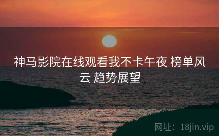 神马影院在线观看我不卡午夜 榜单风云 趋势展望