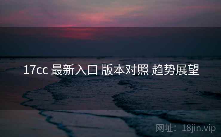 17cc 最新入口 版本对照 趋势展望