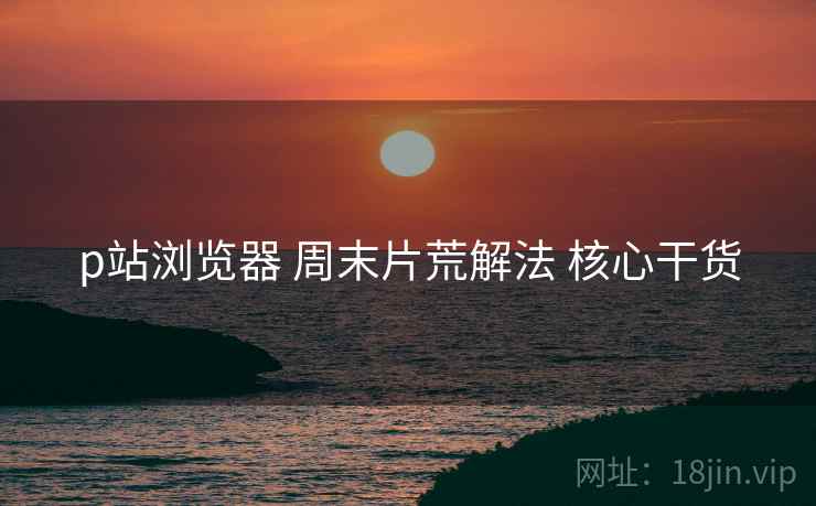 p站浏览器 周末片荒解法 核心干货
