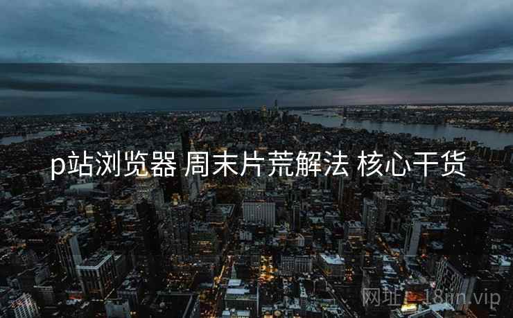 p站浏览器 周末片荒解法 核心干货