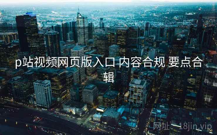 p站视频网页版入口 内容合规 要点合辑