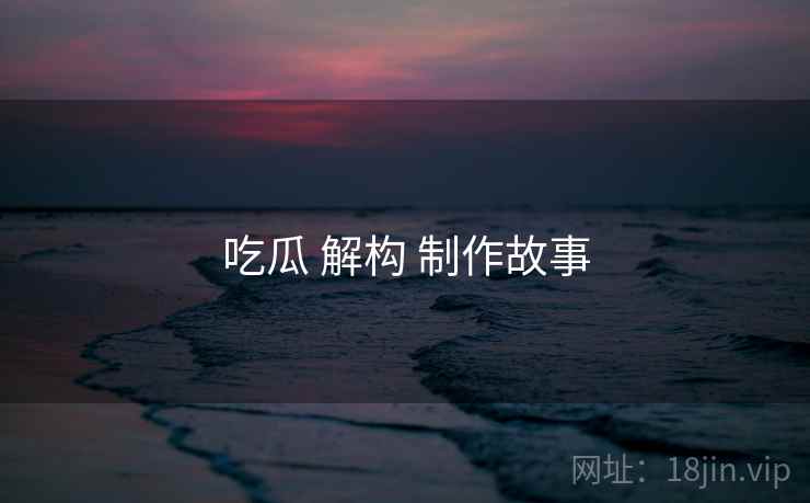 吃瓜 解构 制作故事