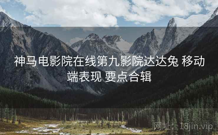 神马电影院在线第九影院达达兔 移动端表现 要点合辑