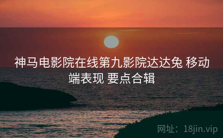 神马电影院在线第九影院达达兔 移动端表现 要点合辑