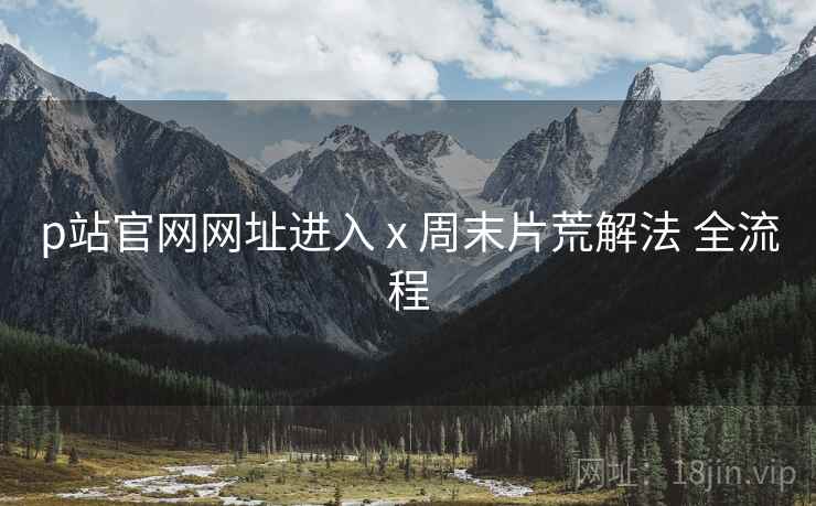p站官网网址进入 x 周末片荒解法 全流程