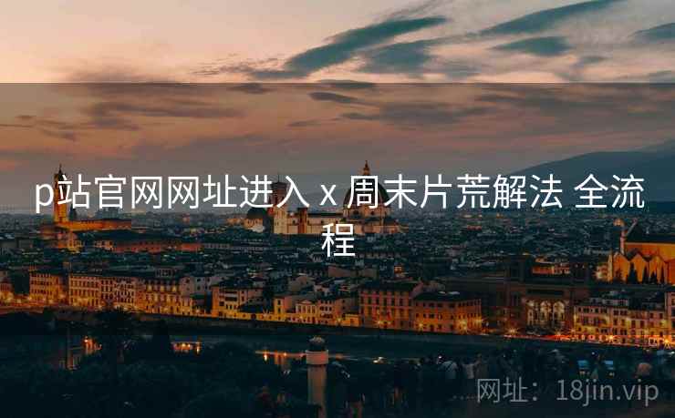 p站官网网址进入 x 周末片荒解法 全流程