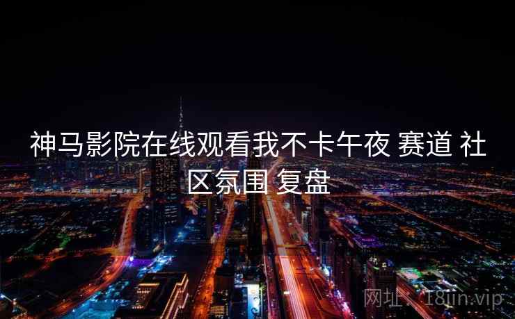 神马影院在线观看我不卡午夜 赛道 社区氛围 复盘