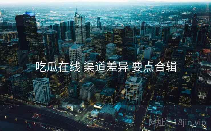 吃瓜在线 渠道差异 要点合辑