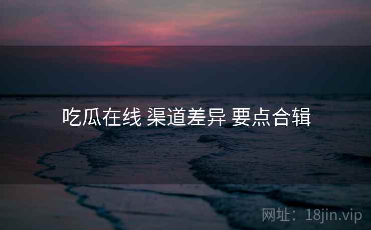 吃瓜在线 渠道差异 要点合辑