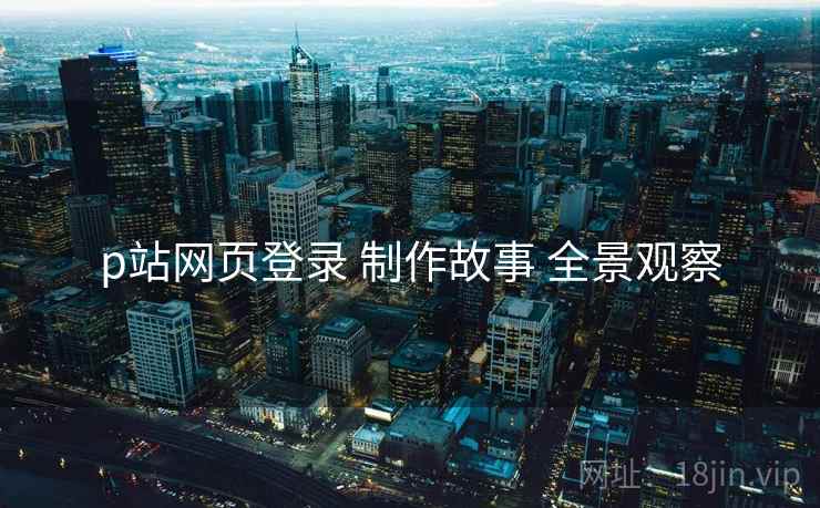 p站网页登录 制作故事 全景观察