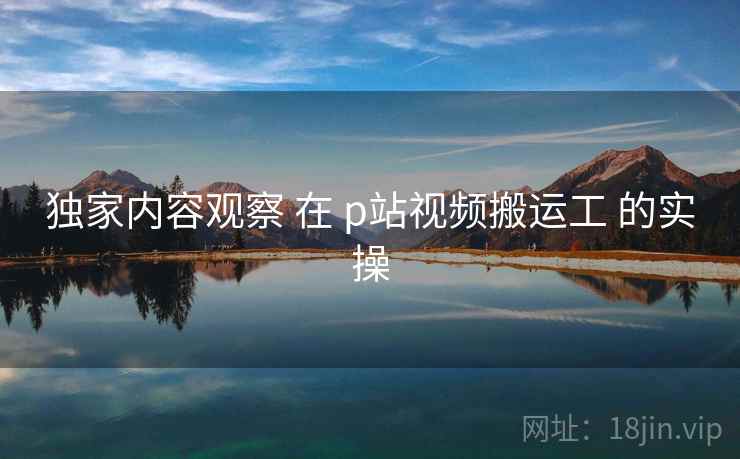 独家内容观察 在 p站视频搬运工 的实操