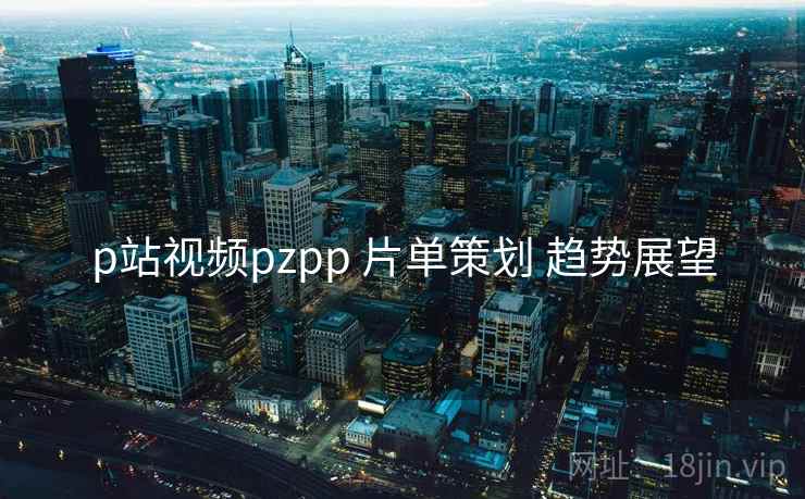 p站视频pzpp 片单策划 趋势展望
