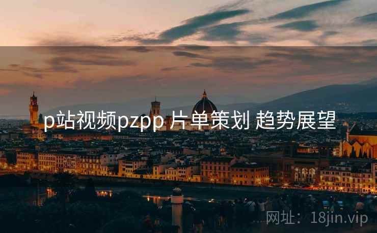 p站视频pzpp 片单策划 趋势展望
