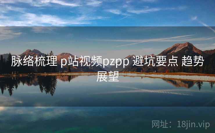 脉络梳理 p站视频pzpp 避坑要点 趋势展望