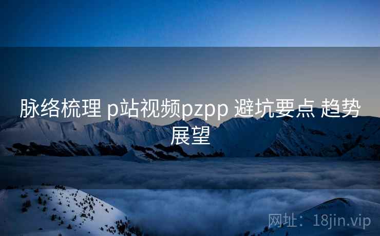 脉络梳理 p站视频pzpp 避坑要点 趋势展望